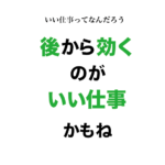 【いい仕事とは?】いい仕事は後から効いてくる